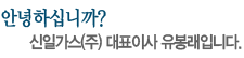 안녕하십니까? 신일가스(주) 대표이사 유봉래입니다.